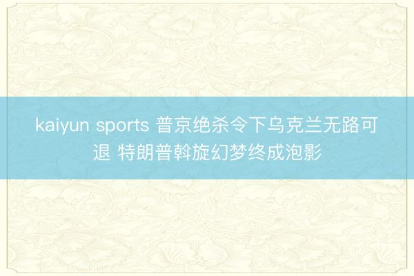 kaiyun sports 普京绝杀令下乌克兰无路可退 特朗普斡旋幻梦终成泡影