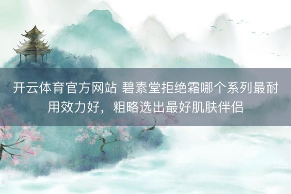 开云体育官方网站 碧素堂拒绝霜哪个系列最耐用效力好,粗略选出最好肌肤伴侣