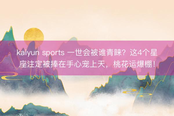 kaiyun sports 一世会被谁青睐？这4个星座注定被捧在手心宠上天，桃花运爆棚！