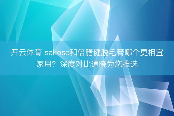 开云体育 sakose和倍膳健脱毛膏哪个更相宜家用？深度对比通晓为您推选