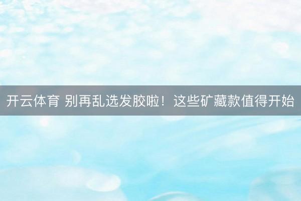 开云体育 别再乱选发胶啦！这些矿藏款值得开始