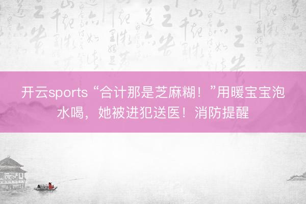 开云sports “合计那是芝麻糊！”用暖宝宝泡水喝，她被进犯送医！消防提醒