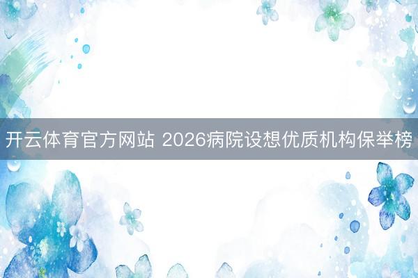 开云体育官方网站 2026病院设想优质机构保举榜