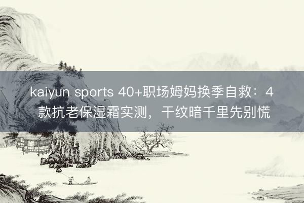 kaiyun sports 40+职场姆妈换季自救:4 款抗老保湿霜实测,干纹暗千里先别慌