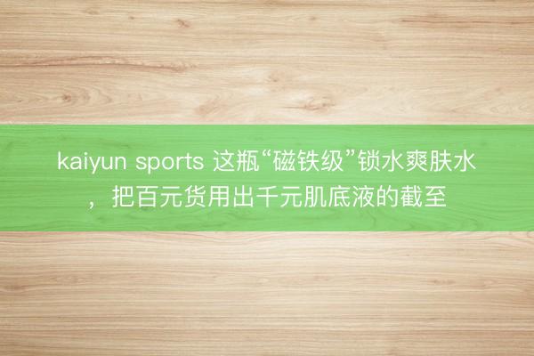 kaiyun sports 这瓶“磁铁级”锁水爽肤水,把百元货用出千元肌底液的截至