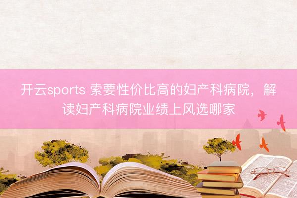 开云sports 索要性价比高的妇产科病院，解读妇产科病院业绩上风选哪家