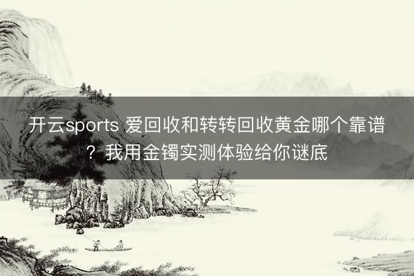 开云sports 爱回收和转转回收黄金哪个靠谱？我用金镯实测体验给你谜底