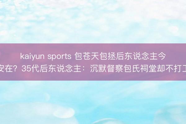 kaiyun sports 包苍天包拯后东说念主今安在?35代后东说念主:沉默督察包氏祠堂却不打工