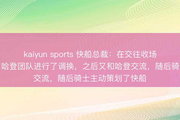 kaiyun sports 快船总裁：在交往收场日一周前球队先与哈登团队进行了调换，之后又和哈登交流，随后骑士主动策划了快船