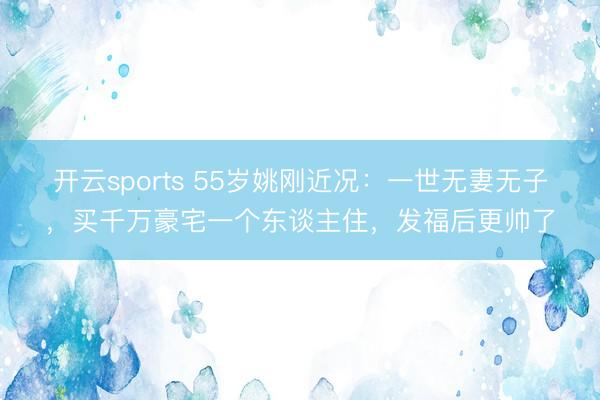 开云sports 55岁姚刚近况：一世无妻无子，买千万豪宅一个东谈主住，发福后更帅了