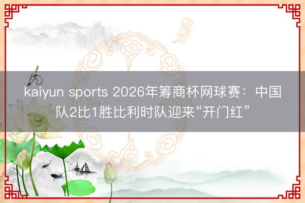 kaiyun sports 2026年筹商杯网球赛：中国队2比1胜比利时队迎来“开门红”