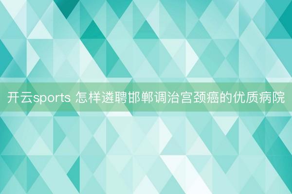 开云sports 怎样遴聘邯郸调治宫颈癌的优质病院