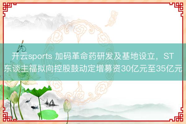 开云sports 加码革命药研发及基地设立,ST东谈主福拟向控股鼓动定增募资30亿元至35亿元