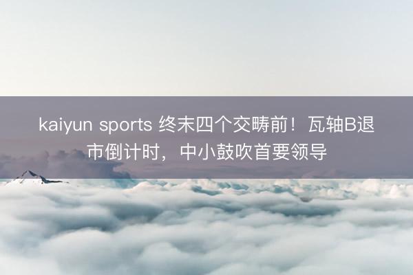 kaiyun sports 终末四个交畴前！瓦轴B退市倒计时，中小鼓吹首要领导
