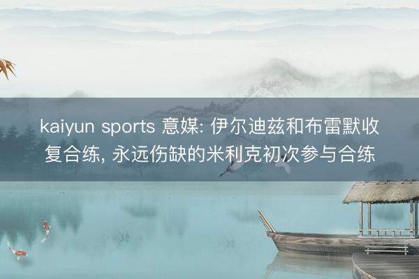 kaiyun sports 意媒: 伊尔迪兹和布雷默收复合练, 永远伤缺的米利克初次参与合练