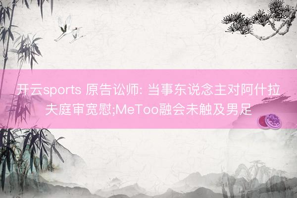 开云sports 原告讼师: 当事东说念主对阿什拉夫庭审宽慰;MeToo融会未触及男足