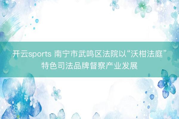 开云sports 南宁市武鸣区法院以“沃柑法庭”特色司法品牌督察产业发展