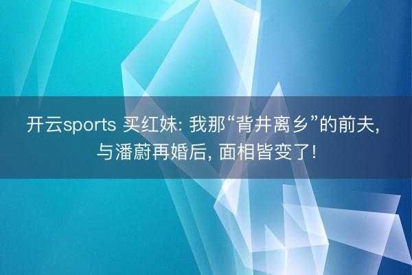 开云sports 买红妹: 我那“背井离乡”的前夫， 与潘蔚再婚后， 面相皆变了!