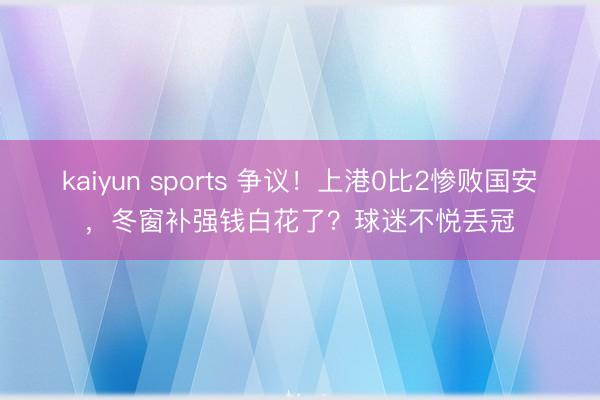kaiyun sports 争议！上港0比2惨败国安，冬窗补强钱白花了？球迷不悦丢冠