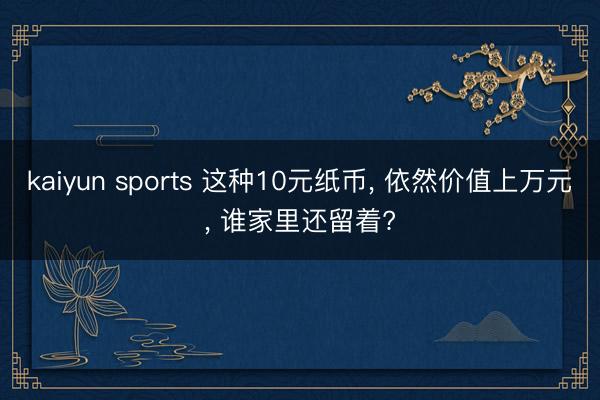 kaiyun sports 这种10元纸币， 依然价值上万元， 谁家里还留着?