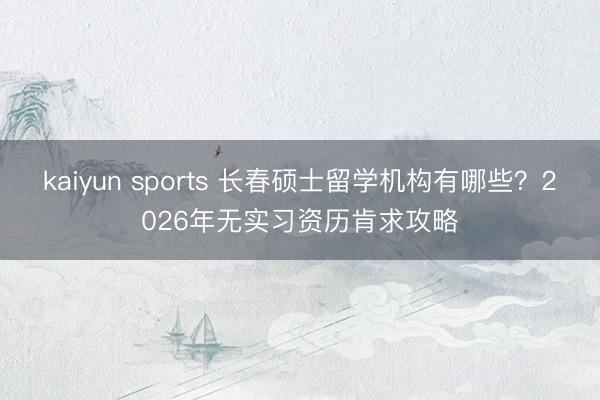 kaiyun sports 长春硕士留学机构有哪些？2026年无实习资历肯求攻略