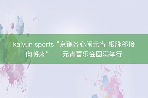 kaiyun sports “京豫齐心闹元宵 根脉邻接向将来”——元宵喜乐会圆满举行